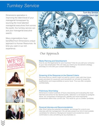 Dimensions specialize in
improving the talent level of your
managerial horsepower by
sourcing the most talented
managerial executives from across
the world. Our turnkey service can
ace your managerial executive
search.
Many organizations have
benefited from Dimensions unique
approach to Human Resources. Its
time you cash in our rich
experience.
Our Approach
Turnkey Service
Media Planning and Advertisement:
how do you find applicants for your business? How do you sell your company
to your new employees? We can help you brand your recruitment strategy
and keep it in line with your overall market strategy.
Screening of the Response on the Desired Criteria:
We know that our clients might not want to come in open with their future
goals and plans for expansion and henceforth do not wish to reveal the
qualifications and responsibilities at senior level. Thus we offer complete
confidentiality.
Preliminary Short listing:
Dimensions invests hundreds of hours interviewing and evaluating the most
talented executives for the desired profile. Selection is not based on pedigree
alone, but uniqueness of background, stability and most importantly
achievement within their current role. The result for you is a better candidate.
Personal Interview and Recommendations:
After Short listing the potential candidates, we arrange for a one to one
interview with the management. We will also present our list of most suitable
candidates for reference. Background research and academics record
confirmation is also something we lay emphasis on.
Turn Key Service
Solutions for Start-Ups
 