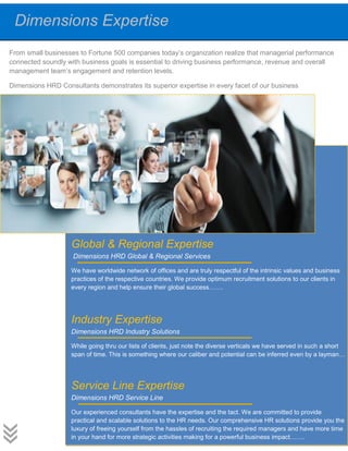 Dimensions Expertise
From small businesses to Fortune 500 companies today’s organization realize that managerial performance
connected soundly with business goals is essential to driving business performance, revenue and overall
management team’s engagement and retention levels.
Dimensions HRD Consultants demonstrates its superior expertise in every facet of our business
Global & Regional Expertise
Dimensions HRD Global & Regional Services
We have worldwide network of offices and are truly respectful of the intrinsic values and business
practices of the respective countries. We provide optimum recruitment solutions to our clients in
every region and help ensure their global success…….
Industry Expertise
Dimensions HRD Industry Solutions
While going thru our lists of clients, just note the diverse verticals we have served in such a short
span of time. This is something where our caliber and potential can be inferred even by a layman…
Service Line Expertise
Dimensions HRD Service Line
Our experienced consultants have the expertise and the tact. We are committed to provide
practical and scalable solutions to the HR needs. Our comprehensive HR solutions provide you the
luxury of freeing yourself from the hassles of recruiting the required managers and have more time
in your hand for more strategic activities making for a powerful business impact…….
 