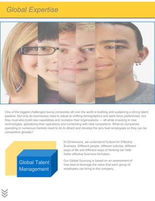 One of the biggest challenges facing companies all over the world is building and sustaining a strong talent
pipeline. Not only do businesses need to adjust to shifting demographics and work force preferences, but
they must also build new capabilities and revitalize their organizations — all while investing in new
technologies, globalizing their operations and contending with new competitors. What do companies
operating in numerous markets need to do to attract and develop the very best employees so they can be
competitive globally?
At Dimensions, we understand Culture for Effective
Business. Different people, different cultures, different
ways of life and different ways of thinking can help
foster effective business formation.
Our Global Sourcing is based on an assessment of
how best to leverage the value that each group of
employees can bring to the company.
Global Talent
Management
Global Expertise
 