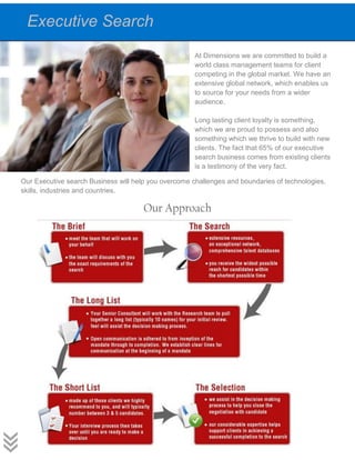 At Dimensions we are committed to build a
world class management teams for client
competing in the global market. We have an
extensive global network, which enables us
to source for your needs from a wider
audience.
Long lasting client loyalty is something,
which we are proud to possess and also
something which we thrive to build with new
clients. The fact that 65% of our executive
search business comes from existing clients
is a testimony of the very fact.
Our Executive search Business will help you overcome challenges and boundaries of technologies,
skills, industries and countries.
Our Approach
Executive Search
 