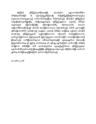ထို႔ေၾကာင့္ ရခုိင္ျပည္သူတစ္ဦးအေနျဖင့္ သံုးသပ္ရပါက ေရြးေကာက္ပြဲမတိုင္မီက
ပါတီႏွစ္ခုေပါင္းစပ္ျခင္း ကို စည္းလံုးညီညြတ္ၾကေလၿပီ၊ ငါတို႔ရခုိင္ျပည္ႀကီးေျပာင္းလဲေတာ့မည္ဟု
ေတြးထားေသာအေတြးမ်ားသည္ တက္တက္စင္လြဲေနၿပီးဟု သိလိုက္ရပါသည္။ ထိုကဲ့သို႔ပင္ ရခုိင္ျပည္နယ္၊
သံတြဲခရိုင္ႏွင့္ေက်ာက္ျဖဴခရိုင္မွ တစ္ခ်ိဳ႕မဲဆႏၵနယ္မ်ားမွ ရခုိင္ျပည္သူမ်ားဟာ ယခုကဲ့သို႔ ပါတီတြင္း
မစည္းလံုးမႈကို ႀကိဳတင္သိျမင္ခဲ့ၿပီး ရခုိင္အမ်ိဳးသားပါတီမွ ကိုယ္စားလွယ္ကို မဲမေပးဘဲ
အမ်ိဳးသားဒီမိုကေရစီအဖြဲ႕ခ်ဳပ္ (NLD)ကို မဲေပးခဲ့ျခင္းေလလားဟု စဥ္းစားမိပါသည္။ တစ္သီး ပုဂၢလဆႏၵျဖင့္
ရခုိင္အမ်ိဳးသားပါတီကို ထုတ္ခ်င္သည့္ ေမးခြန္းမွာ ယခုကဲ့သို႔ ပါတီႏွစ္ခု အားၿပိဳင္ေန မည့္အစား ၄င္းတို႔ကို
မဲေပးခဲ့သည့္ ရခုိင္ျပည္သူမ်ားကို လွည့္စားခဲ့ျခင္းေလလား (သို႔မဟုတ္) အသံုးခ်ခဲ့ျခင္းေလလား။
အသိပညာမၾကြယ္၀ေသာ ျပည္သူလူထုကို ျပည္လည္ညွာတာ ေထာက္ထားျခင္း၊ ေလးစားျခင္းမရွိခဲ့သကဲ့သို႔
ျဖစ္ေနပါသည္။ လက္ရွိဦးေဆာင္ေနေသာ ေခါင္းေဆာင္မ်ားအေနျဖင့္ ေနရာရယူမႈကိုသာ ဦးစားေပးၿပီး
ျပည္နယ္တိုးတက္ေရး ႏွင့္ ျပည္သူ ေကာင္းစားေရး ကို လ်စ္လ်ွဴ မရႈသင့္ေၾကာင္း၊ ဆက္လက္ၿပီး ပါတီႏွစ္ခု
အားၿပိဳင္ကာ ပါတီႏွစ္ျခမ္း အတိ အလင္းကြဲသြားပါက ပညာရည္နည္းပါးေသာ ရခုိင္ျပည္သူမ်ားမွာ
ေမ်ာက္သစ္ကိုင္းလြတ္သကဲ့သို႔ ျဖစ္ေနမည္ျဖစ္ၿပီး ရခုိင္ျပည္အနာဂတ္မွာလည္း မပီျပင္၀ိုးတ၀ါးျဖင့္ ဆက္လက္
မႈန္၀ါးေန ဆဲပင္ျဖစ္ေနမည္ျဖစ္ေၾကာင္း သံုးသပ္ တင္ျပလုိက္ရပါသည္။
၁၈၊ မတ္လ၊ ၂၀၁၆
 