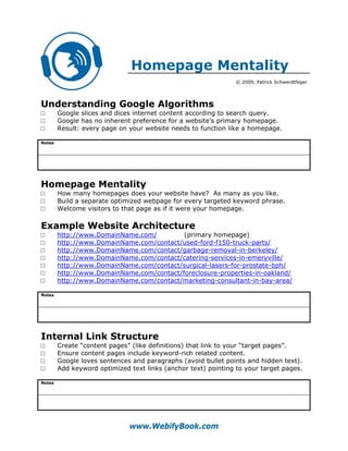 Homepage Mentality
                                                                © 2009, Patrick Schwerdtfeger




Understanding Google Algorithms
□       Google slices and dices internet content according to search query.
□       Google has no inherent preference for a website’s primary homepage.
□       Result: every page on your website needs to function like a homepage.

Notes




Homepage Mentality
□       How many homepages does your website have? As many as you like.
□       Build a separate optimized webpage for every targeted keyword phrase.
□       Welcome visitors to that page as if it were your homepage.

Example Website Architecture
□       http://www.DomainName.com/         (primary homepage)
□       http://www.DomainName.com/contact/used-ford-f150-truck-parts/
□       http://www.DomainName.com/contact/garbage-removal-in-berkeley/
□       http://www.DomainName.com/contact/catering-services-in-emeryville/
□       http://www.DomainName.com/contact/surgical-lasers-for-prostate-bph/
□       http://www.DomainName.com/contact/foreclosure-properties-in-oakland/
□       http://www.DomainName.com/contact/marketing-consultant-in-bay-area/

Notes




Internal Link Structure
□       Create “content pages” (like definitions) that link to your “target pages”.
□       Ensure content pages include keyword-rich related content.
□       Google loves sentences and paragraphs (avoid bullet points and hidden text).
□       Add keyword optimized text links (anchor text) pointing to your target pages.

Notes




                              www.WebifyBook.com
 