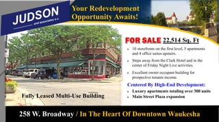 258 W. Broadway / In The Heart Of Downtown Waukesha
Your Redevelopment
Opportunity Awaits!
22,514 Sq. Ft
 10 storefronts on the first level, 5 apartments
and 4 office suites upstairs.
 Steps away from the Clark Hotel and in the
center of Friday Night Live activities.
 Excellent owner occupant building for
prospective tenants income.
Centered By High-End Development:
 Luxury apartments totaling over 300 units
 Main Street Plaza expansionFully Leased Multi-Use Building
 