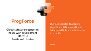 ProgForce
Global software engineering
house with development
offices in
Russia and Ukraine
Our team includes developers,
analysts and data scientists, who
bring fresh thinking and innovation
to your life
 