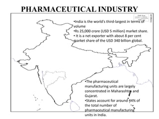 PHARMACEUTICAL INDUSTRY
•India is the world's third-largest in terms of
volume
•Rs 25,000 crore (USD 5 million) market share.
• It is a net exporter with about 8 per cent
market share of the USD 340 billion global.
•The pharmaceutical
manufacturing units are largely
concentrated in Maharashtra and
Gujarat.
•States account for around 44% of
the total number of
pharmaceutical manufacturing
units in India.
 