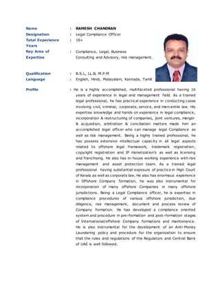 Name : RAMESH CHANDRAN
Designation : Legal Compliance Officer
Total Experience
Years
Key Area of
Expertise
: 16+
: Compliance, Legal, Business
Consulting and Advisory, risk management.
Qualification : B.S.L, LL.B, M.P.M
Language : English, Hindi, Malayalam, Kannada, Tamil
Profile : He is a highly accomplished, multifaceted professional having 16
years of experience in legal and management field. As a trained
legal professional, he has practical experience in conducting cases
involving civil, criminal, corporate, service, and mercantile law. His
expertise knowledge and hands on experience in legal compliance,
incorporation & restructuring of companies, joint ventures, merger
& acquisition, arbitration & conciliation matters made him an
accomplished legal officer who can manage legal Compliance as
well as risk management. Being a highly trained professional, he
has possess extensive intellectual capacity in all legal aspects
related to offshore legal framework, trademark registration,
copyright registration and IP monetization’s as well as licensing
and franchising. He also has in-house working experience with risk
management and asset protection team. As a trained legal
professional having substantial exposure of practice in High Court
of Kerala as well as corporate law. He also has enormous experience
in Offshore Company formation, he was also instrumental for
incorporation of many offshore Companies in many offshore
jurisdictions. Being a Legal Compliance officer, he is expertise in
compliance procedures of various offshore jurisdiction, due
diligence, risk management, document and process review of
Company formation. He has developed a compliance oriented
system and procedure in pre–formation and post–formation stages
of International/offshore Company formations and maintenance.
He is also instrumental for the development of an Anti-Money
Laundering policy and procedure for the organization to ensure
that the rules and regulations of the Regulators and Central Bank
of UAE is well followed.
 