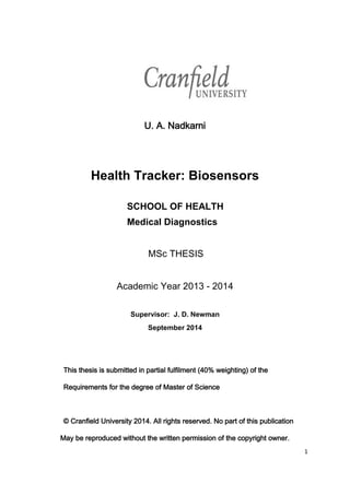 1
U. A. Nadkarni
Health Tracker: Biosensors
SCHOOL OF HEALTH
Medical Diagnostics
MSc THESIS
Academic Year 2013 - 2014
Supervisor: J. D. Newman
September 2014
This thesis is submitted in partial fulfilment (40% weighting) of the
Requirements for the degree of Master of Science
© Cranfield University 2014. All rights reserved. No part of this publication
May be reproduced without the written permission of the copyright owner.
 