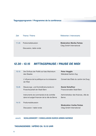 6
Tagungsprogramm / Programme de la conférence
Zeit Thema / Thème Referenten / Intervenants
11.45 Podiumsdiskussion
Discussion, table ronde
Moderation Marika Farkas
Cilag GmbH International
			
			12.30 - 13.15 MITTAGSPAUSE / PAUSE DE MIDI	
13.15
13.45
14.15
Der Einfluss der Politik auf das Wachstum
des Staates
L‘influence de la politique sur la croissance
de l‘État
Steuerungs- und Kontrollinstrumente im
Finanzhaushalt der Stadt Bern
Instruments de commande et de contrôle
dans le budget financier de la ville de Berne
Podiumsdiskussion
Discussion / table ronde
Peter Hegglin
Ständerat Kanton Zug
Conseil des États du canton de Zoug
Daniel Schaffner
Finanzverwalter Stadt Bern
Administrateur des finances, ville de
Berne
Moderation Marika Farkas
Cilag GmbH International
anschl.  SCHLUSSWORT / CONCLUSION DURCH ARMIN HAYMOZ
TAGUNGSENDE / APÉRO CA. 15.15 UHR
 