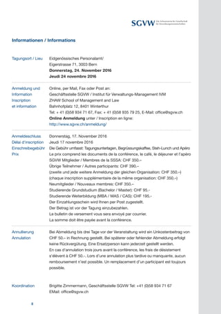 8
Die Schweizerische Gesellschaft
für Verwaltungswissenschaften
Informationen / Informations
Tagungsort / Lieu 	 Eidgenössisches Personalamt/
		 Eigerstrasse 71, 3003 Bern
		 Donnerstag, 24. November 2016
		 Jeudi 24 novembre 2016
Anmeldung und	 Online, per Mail, Fax oder Post an:
Information	 Geschäftsstelle SGVW / Institut für Verwaltungs-Management IVM
Inscription	 ZHAW School of Management and Law
et information 	 Bahnhofplatz 12, 8401 Winterthur
Tel: + 41 (0)58 934 71 67, Fax: + 41 (0)58 935 79 25, E-Mail: office@sgvw.ch
		 Online Anmeldung unter / Inscription en ligne:
		 http://www.sgvw.ch/anmeldung/
Anmeldeschluss	 Donnerstag, 17. November 2016
Délai d‘inscription	 Jeudi 17 novembre 2016
Einschreibegebühr	 Die Gebühr umfasst: Tagungsunterlagen, Begrüssungskaffee, Steh-Lunch und Apéro
Le prix comprend les documents de la conférence, le café, le déjeuner et l’apéro
		 SGVW Mitglieder / Membres de la SSSA: CHF 350.–
Übrige Teilnehmer / Autres participants: CHF 390.–
(zweite und jede weitere Anmeldung der gleichen Organisation: CHF 350.–)
(chaque inscription supplémentaire de la même organisation: CHF 350.–)
		 Neumitglieder / Nouveaux membres: CHF 350.–
Studierende Grundstudium (Bachelor / Master): CHF 95.-
		 Studierende Weiterbildung (MBA / MAS / CAS): CHF 195.-
Der Einzahlungsschein wird Ihnen per Post zugestellt.
Der Betrag ist vor der Tagung einzubezahlen.
Le bulletin de versement vous sera envoyé par courrier.
La somme doit être payée avant la conférence.
Annullierung 	 Bei Abmeldung bis drei Tage vor der Veranstaltung wird ein Unkostenbeitrag von
CHF 50.– in Rechnung gestellt. Bei späterer oder fehlender Abmeldung erfolgt
keine Rückvergütung. Eine Ersatzperson kann jederzeit gestellt werden.
		 En cas d‘annulation trois jours avant la conférence, les frais de désistement
s‘élèvent à CHF 50.-. Lors d’une annulation plus tardive ou manquante, aucun
remboursement n’est possible. Un remplacement d’un participant est toujours
possible.
		
K		 Brigitte Zimmermann, Geschäftsstelle SGVW Tel: +41 (0)58 934 71 67
		 EMail: office@sgvw.ch
Prix
Annulation
Koordination
 