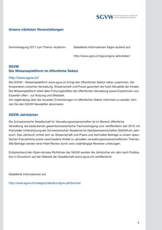 9
Die Schweizerische Gesellschaft
für Verwaltungswissenschaften
Unsere nächsten Veranstaltungen
Sommertagung 2017 zum Thema «Aufsicht»	 Detaillierte Informationen folgen laufend auf:
			 http://www.sgvw.ch/sgvw/sgvw-aktivitaten/
SGVW
Die Wissensplattform im öffentliche Sektor
http://www.sgvw.ch/
Die SGVW - Wissensplattform www.sgvw.ch bringt den öffentlichen Sektor näher zusammen. Die
Kooperation zwischen Verwaltung, Wissenschaft und Praxis garantiert die hohe Aktualität der Inhalte.
Die Wissensplattform steht allen Führungskräften der öffentlichen Verwaltung sowie Expertinnen und
Experten offen - zur Nutzung und Mitarbeit.	
Um regelmässig über die neuesten Entwicklungen im öffentlichen Sektor informiert zu werden, kön-
nen Sie den SGVW Newsletter abonnieren.
SGVW Jahrbücher
Die Schweizerische Gesellschaft für Verwaltungswissenschaften ist im Bereich öffentliche
Verwaltung die bedeutenste gesamtschweizerische Fachvereinigung und veröffentlicht seit 2010 mit
finanzieller Unterstützung der Schweizerischen Akademie für Geisteswissenschaften (SAGW) ein Jahr-
buch. Das Jahrbuch richtet sich an Wissenschaft und Praxis und beinhaltet Beiträge zu einem spezi-
fischen Fokusthema sowie verschiedene Artikel zu aktuellen verwaltungswissenschaftlichen Themen.
Alle Beiträge werden einer Peer-Review durch zwei unabhängige Reviewer unterzogen.
Entsprechend den Open-Access-Richtlinien der SAGW werden die Jahrbücher ein Jahr nach Publika-
tion in Druckform auf der Website der Gesellschaft (www.sgvw.ch) veröffentlicht.
Detaillierte Informationen auf
http://www.sgvw.ch/category/literatur/sgvw-jahrbucher/
 