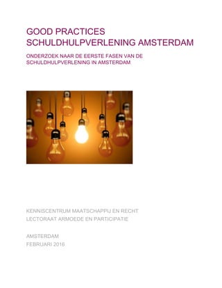 GOOD PRACTICES
SCHULDHULPVERLENING AMSTERDAM
ONDERZOEK NAAR DE EERSTE FASEN VAN DE
SCHULDHULPVERLENING IN AMSTERDAM
KENNISCENTRUM MAATSCHAPPIJ EN RECHT
LECTORAAT ARMOEDE EN PARTICIPATIE
AMSTERDAM
FEBRUARI 2016
 