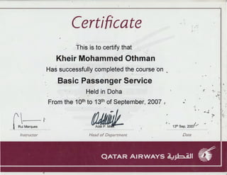 1
Certificate '·'
J •
r
-·
This 'is to certify that .· . .
Kheir Mohammed Othman
Has successfully completed the .course on ~
.Basic .Passenger Service
"..
Held in Doha %
.. ' .
"'~-
From the 1oth to 13th of September, 2007
~
;~.
....
C I'
Rui Marques
---- ----------------------------
~' . ~
,
> , ;
.. .. , ....
131h Sep, 200i/
Instructor Head of Department Date
 