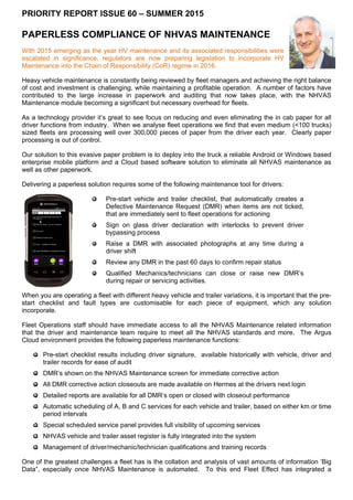 PRIORITY REPORT ISSUE 60 – SUMMER 2015
PAPERLESS COMPLIANCE OF NHVAS MAINTENANCE
With 2015 emerging as the year HV maintenance and its associated responsibilities were
escalated in significance, regulators are now preparing legislation to incorporate HV
Maintenance into the Chain of Responsibility (CoR) regime in 2016.
Heavy vehicle maintenance is constantly being reviewed by fleet managers and achieving the right balance
of cost and investment is challenging, while maintaining a profitable operation. A number of factors have
contributed to the large increase in paperwork and auditing that now takes place, with the NHVAS
Maintenance module becoming a significant but necessary overhead for fleets.
As a technology provider it’s great to see focus on reducing and even eliminating the in cab paper for all
driver functions from industry. When we analyse fleet operations we find that even medium (<100 trucks)
sized fleets are processing well over 300,000 pieces of paper from the driver each year. Clearly paper
processing is out of control.
Our solution to this evasive paper problem is to deploy into the truck a reliable Android or Windows based
enterprise mobile platform and a Cloud based software solution to eliminate all NHVAS maintenance as
well as other paperwork.
Delivering a paperless solution requires some of the following maintenance tool for drivers:
Pre-start vehicle and trailer checklist, that automatically creates a
Defective Maintenance Request (DMR) when items are not ticked,
that are immediately sent to fleet operations for actioning
Sign on glass driver declaration with interlocks to prevent driver
bypassing process
Raise a DMR with associated photographs at any time during a
driver shift
Review any DMR in the past 60 days to confirm repair status
Qualified Mechanics/technicians can close or raise new DMR’s
during repair or servicing activities.
When you are operating a fleet with different heavy vehicle and trailer variations, it is important that the pre-
start checklist and fault types are customisable for each piece of equipment, which any solution
incorporate.
Fleet Operations staff should have immediate access to all the NHVAS Maintenance related information
that the driver and maintenance team require to meet all the NHVAS standards and more. The Argus
Cloud environment provides the following paperless maintenance functions:
Pre-start checklist results including driver signature, available historically with vehicle, driver and
trailer records for ease of audit
DMR’s shown on the NHVAS Maintenance screen for immediate corrective action
All DMR corrective action closeouts are made available on Hermes at the drivers next login
Detailed reports are available for all DMR’s open or closed with closeout performance
Automatic scheduling of A, B and C services for each vehicle and trailer, based on either km or time
period intervals
Special scheduled service panel provides full visibility of upcoming services
NHVAS vehicle and trailer asset register is fully integrated into the system
Management of driver/mechanic/technician qualifications and training records
One of the greatest challenges a fleet has is the collation and analysis of vast amounts of information ‘Big
Data”, especially once NHVAS Maintenance is automated. To this end Fleet Effect has integrated a
 