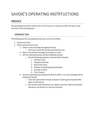 SAVOIE’S OPERATING INSTRTUCTIONS
PREFACE
The operating instructions written out in this manual is to help you achieve the day-to-day
functions of the catering place.
MORNING TASK
The following will be accomplished when you arrive at the office:
1. Unlock main door
2. Check voicemail and e-mail
a. Check e-mail constantly throughout the day
i. Print any e-mails that Gerald would want to see
b. Return all voicemail messages and reply to e-mails
c. Off-site catering functions will be handled by Gerald
i. Ask the following questions and hand info to Gerald:
1. Get their name
2. Telephone Number
3. Date of the event
4. Number of expected guest (estimate)
5. Location of event
6. Time of event
d. Anyone requesting catering beyond what we offer in our menu package will be
handled by Gerald
i. Treat the Scottish Rite Temple as Savoie’s Catering (send Scottish Rite
Menu to S/R clients)
ii. Off -premise catering receive our regular menu but need to be advised
that prices are based on a case-by-case basis.
 