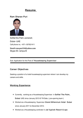 Resume
Ram Sharan Puri
Sofitel the Palm Jumeirah
Dubai- UAE
Cell phone no. +971- 557921411
Email-ram.puri34@yahoo.com
Skype ID- rampuri5
Sub: Application for the Post of “Housekeeping Supervisor
Career Objectives
Seeking a position of a hotel housekeeping supervisor where I can develop my
careers and skills.
Working Experience
 Currently, working as a Housekeeping Supervisor in Sofitel The Palm,
Dubai UAE since January 2013 t0 Till Date. ( pre-opening team )
 Worked as a Housekeeping Supervisor Grand Millennium Hotel Dubai
since January 2011 to December 2012.
 Worked as a Housekeeping cordinator in Jal fujairah Resort & spa
 