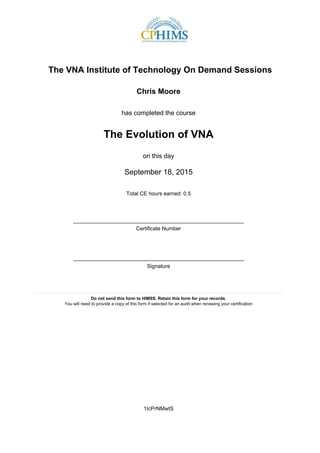 The VNA Institute of Technology On Demand Sessions
Chris Moore
has completed the course
The Evolution of VNA
on this day
September 18, 2015
Total CE hours earned: 0.5
_________________________________________________________
Certificate Number
_________________________________________________________
Signature
____________________________________________________________________________________
Do not send this form to HIMSS. Retain this form for your records.
You will need to provide a copy of this form if selected for an audit when renewing your certification
1IcPrNMwtS
 
