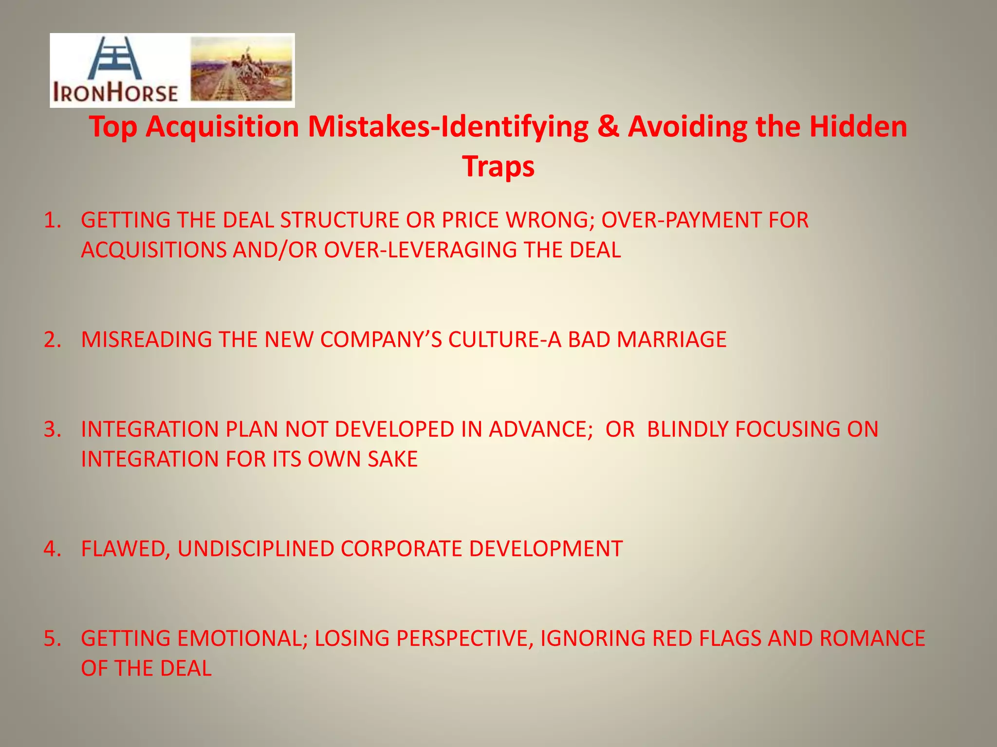 Top Acquisition Mistakes-Identifying & Avoiding the Hidden
Traps
1. GETTING THE DEAL STRUCTURE OR PRICE WRONG; OVER-PAYMENT FOR
ACQUISITIONS AND/OR OVER-LEVERAGING THE DEAL
2. MISREADING THE NEW COMPANY’S CULTURE-A BAD MARRIAGE
3. INTEGRATION PLAN NOT DEVELOPED IN ADVANCE; OR BLINDLY FOCUSING ON
INTEGRATION FOR ITS OWN SAKE
4. FLAWED, UNDISCIPLINED CORPORATE DEVELOPMENT
5. GETTING EMOTIONAL; LOSING PERSPECTIVE, IGNORING RED FLAGS AND ROMANCE
OF THE DEAL
 