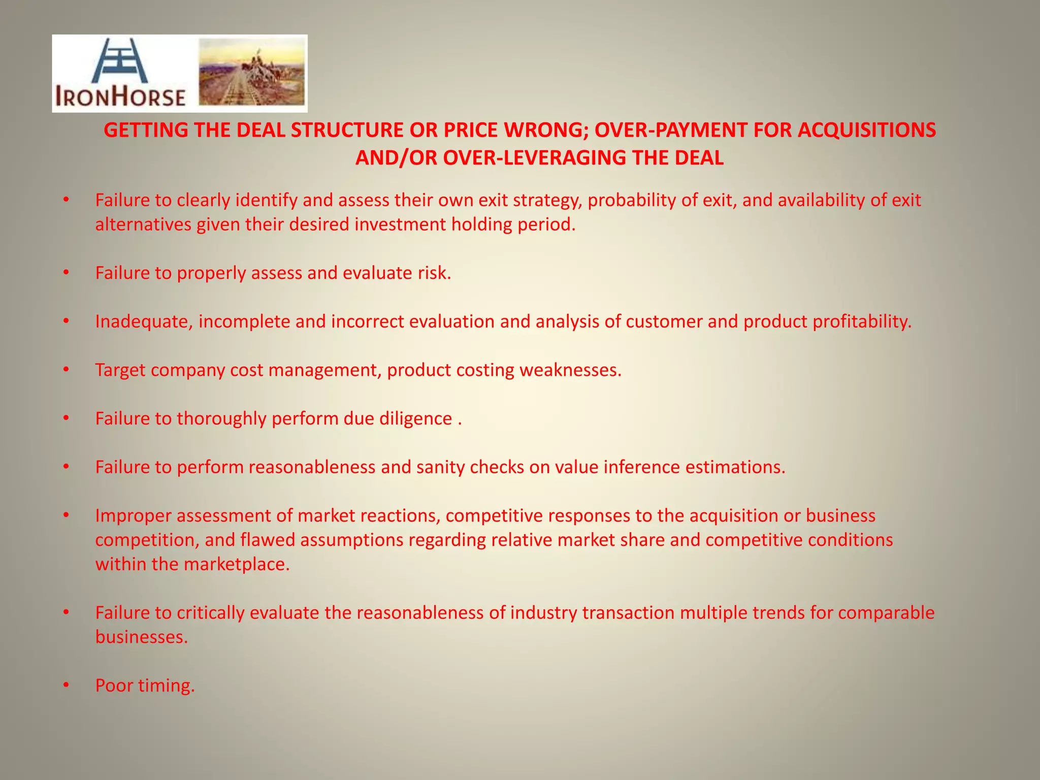 GETTING THE DEAL STRUCTURE OR PRICE WRONG; OVER-PAYMENT FOR ACQUISITIONS
AND/OR OVER-LEVERAGING THE DEAL
• Failure to clearly identify and assess their own exit strategy, probability of exit, and availability of exit
alternatives given their desired investment holding period.
• Failure to properly assess and evaluate risk.
• Inadequate, incomplete and incorrect evaluation and analysis of customer and product profitability.
• Target company cost management, product costing weaknesses.
• Failure to thoroughly perform due diligence .
• Failure to perform reasonableness and sanity checks on value inference estimations.
• Improper assessment of market reactions, competitive responses to the acquisition or business
competition, and flawed assumptions regarding relative market share and competitive conditions
within the marketplace.
• Failure to critically evaluate the reasonableness of industry transaction multiple trends for comparable
businesses.
• Poor timing.
 