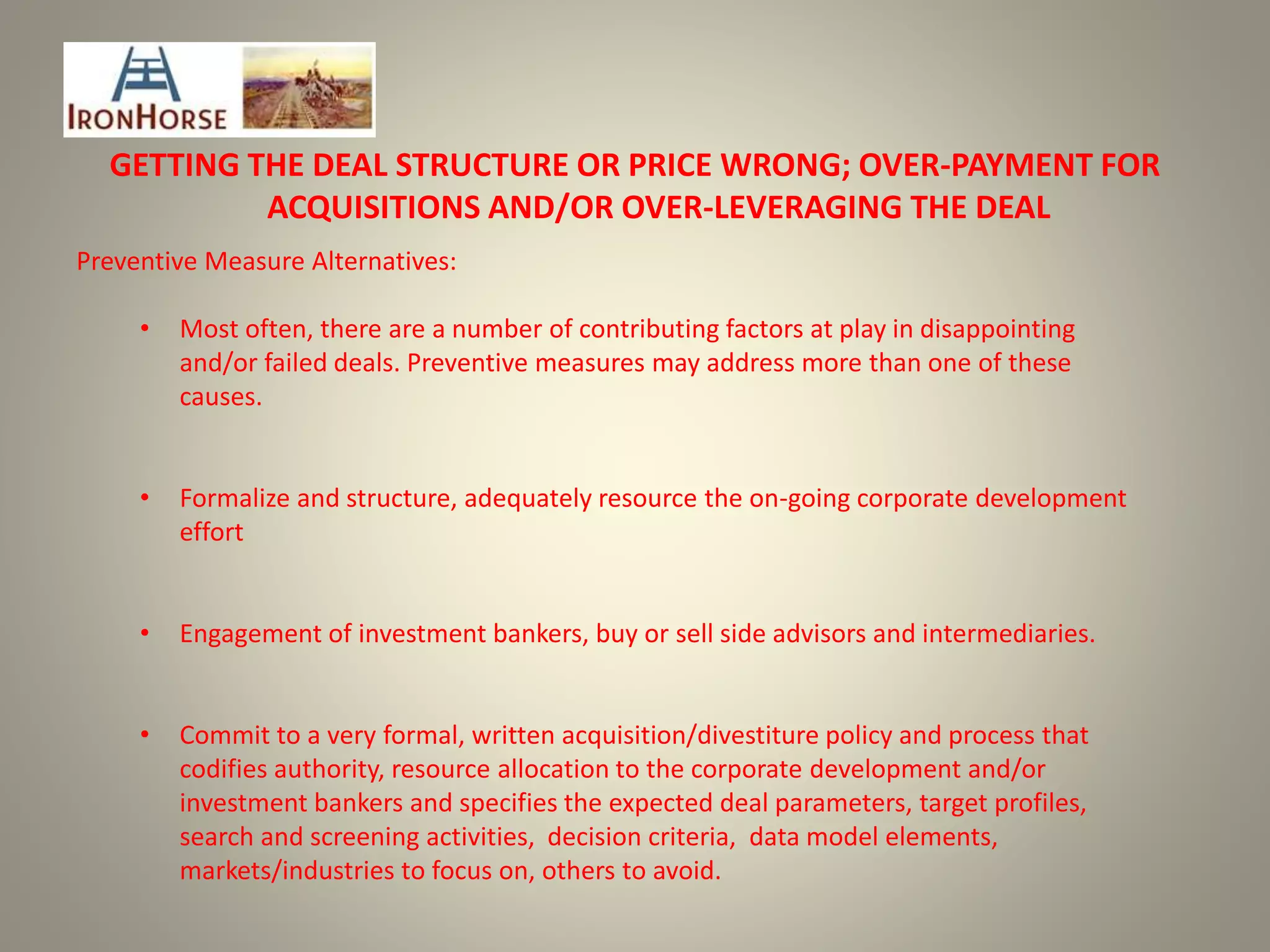 GETTING THE DEAL STRUCTURE OR PRICE WRONG; OVER-PAYMENT FOR
ACQUISITIONS AND/OR OVER-LEVERAGING THE DEAL
Preventive Measure Alternatives:
• Most often, there are a number of contributing factors at play in disappointing
and/or failed deals. Preventive measures may address more than one of these
causes.
• Formalize and structure, adequately resource the on-going corporate development
effort
• Engagement of investment bankers, buy or sell side advisors and intermediaries.
• Commit to a very formal, written acquisition/divestiture policy and process that
codifies authority, resource allocation to the corporate development and/or
investment bankers and specifies the expected deal parameters, target profiles,
search and screening activities, decision criteria, data model elements,
markets/industries to focus on, others to avoid.
 