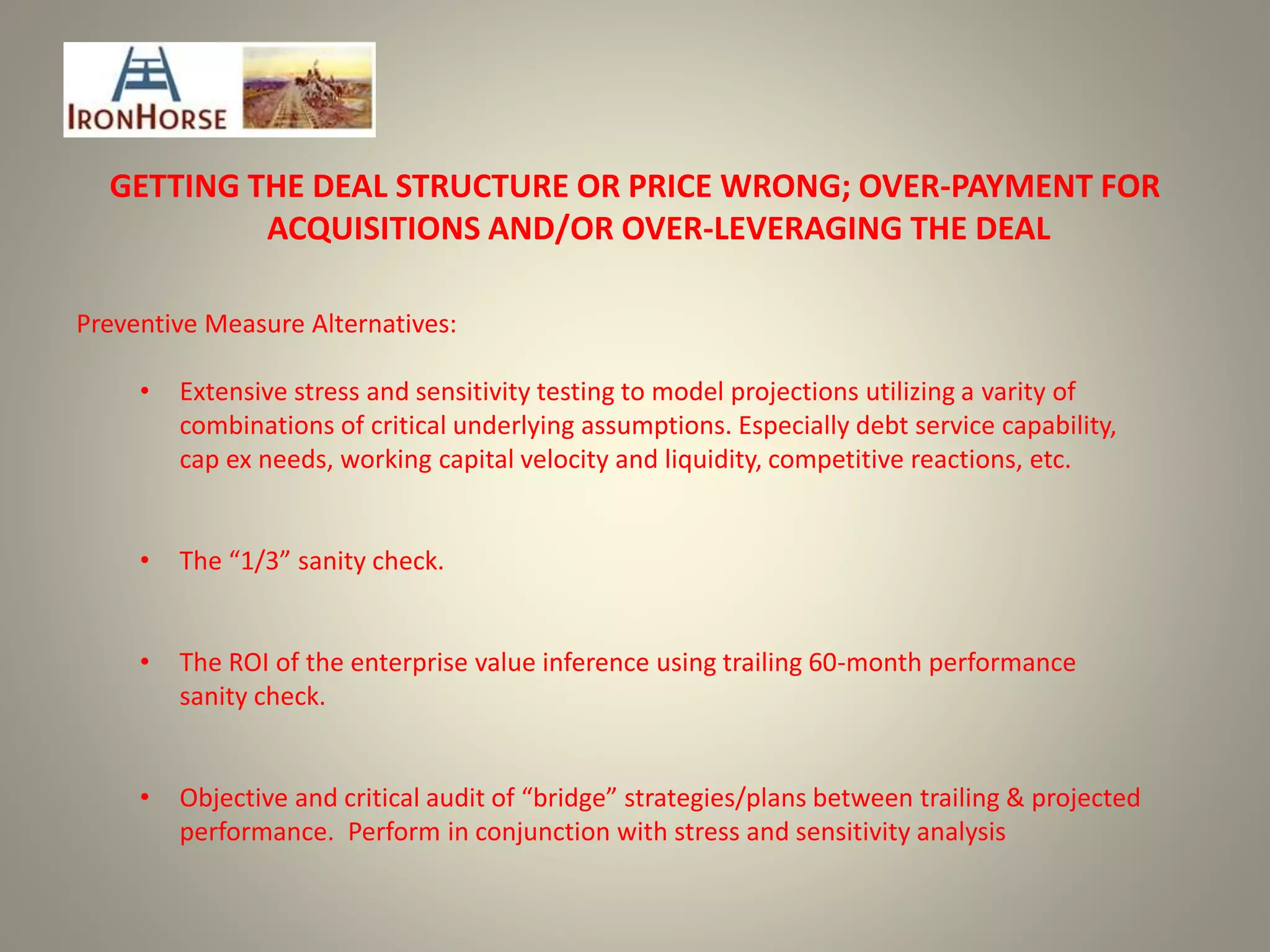 GETTING THE DEAL STRUCTURE OR PRICE WRONG; OVER-PAYMENT FOR
ACQUISITIONS AND/OR OVER-LEVERAGING THE DEAL
Preventive Measure Alternatives:
• Extensive stress and sensitivity testing to model projections utilizing a varity of
combinations of critical underlying assumptions. Especially debt service capability,
cap ex needs, working capital velocity and liquidity, competitive reactions, etc.
• The “1/3” sanity check.
• The ROI of the enterprise value inference using trailing 60-month performance
sanity check.
• Objective and critical audit of “bridge” strategies/plans between trailing & projected
performance. Perform in conjunction with stress and sensitivity analysis
 