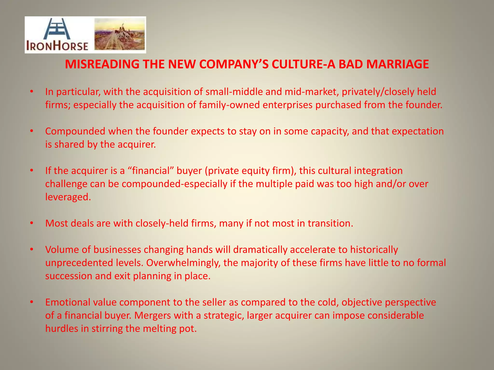 MISREADING THE NEW COMPANY’S CULTURE-A BAD MARRIAGE
• In particular, with the acquisition of small-middle and mid-market, privately/closely held
firms; especially the acquisition of family-owned enterprises purchased from the founder.
• Compounded when the founder expects to stay on in some capacity, and that expectation
is shared by the acquirer.
• If the acquirer is a “financial” buyer (private equity firm), this cultural integration
challenge can be compounded-especially if the multiple paid was too high and/or over
leveraged.
• Most deals are with closely-held firms, many if not most in transition.
• Volume of businesses changing hands will dramatically accelerate to historically
unprecedented levels. Overwhelmingly, the majority of these firms have little to no formal
succession and exit planning in place.
• Emotional value component to the seller as compared to the cold, objective perspective
of a financial buyer. Mergers with a strategic, larger acquirer can impose considerable
hurdles in stirring the melting pot.
 