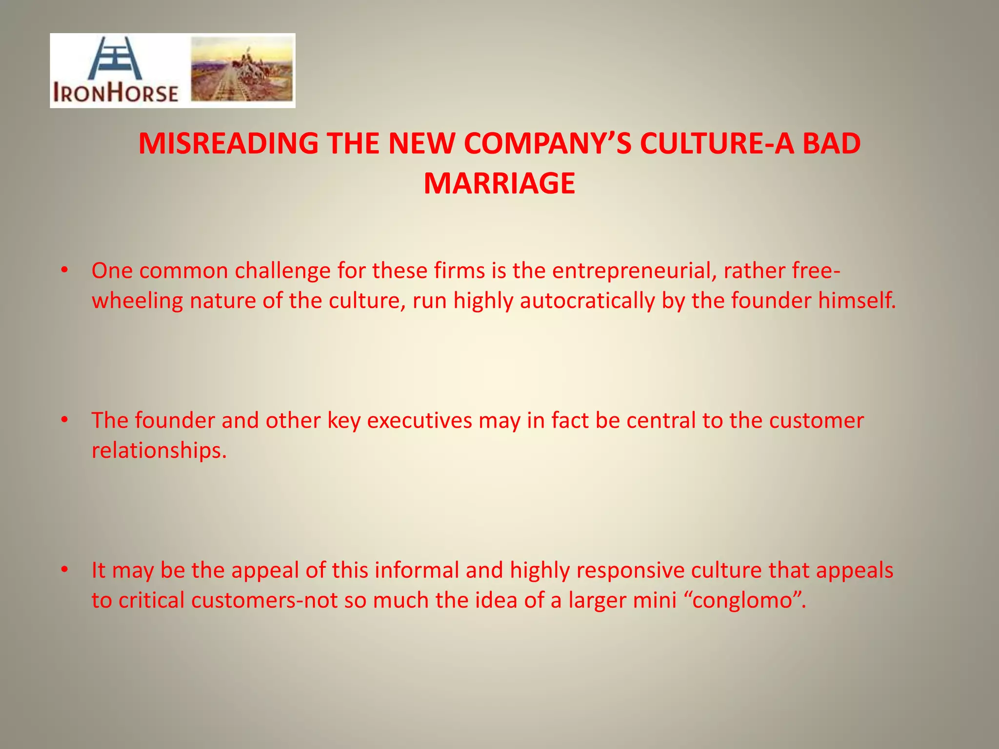 MISREADING THE NEW COMPANY’S CULTURE-A BAD
MARRIAGE
• One common challenge for these firms is the entrepreneurial, rather free-
wheeling nature of the culture, run highly autocratically by the founder himself.
• The founder and other key executives may in fact be central to the customer
relationships.
• It may be the appeal of this informal and highly responsive culture that appeals
to critical customers-not so much the idea of a larger mini “conglomo”.
 