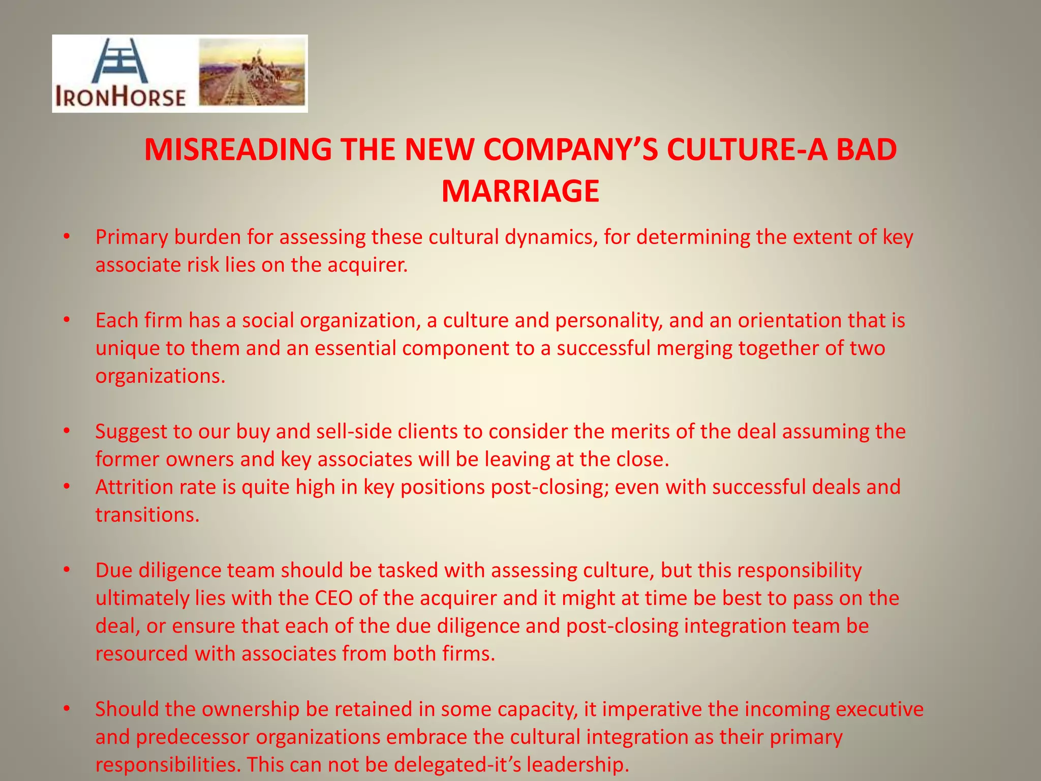 MISREADING THE NEW COMPANY’S CULTURE-A BAD
MARRIAGE
• Primary burden for assessing these cultural dynamics, for determining the extent of key
associate risk lies on the acquirer.
• Each firm has a social organization, a culture and personality, and an orientation that is
unique to them and an essential component to a successful merging together of two
organizations.
• Suggest to our buy and sell-side clients to consider the merits of the deal assuming the
former owners and key associates will be leaving at the close.
• Attrition rate is quite high in key positions post-closing; even with successful deals and
transitions.
• Due diligence team should be tasked with assessing culture, but this responsibility
ultimately lies with the CEO of the acquirer and it might at time be best to pass on the
deal, or ensure that each of the due diligence and post-closing integration team be
resourced with associates from both firms.
• Should the ownership be retained in some capacity, it imperative the incoming executive
and predecessor organizations embrace the cultural integration as their primary
responsibilities. This can not be delegated-it’s leadership.
 