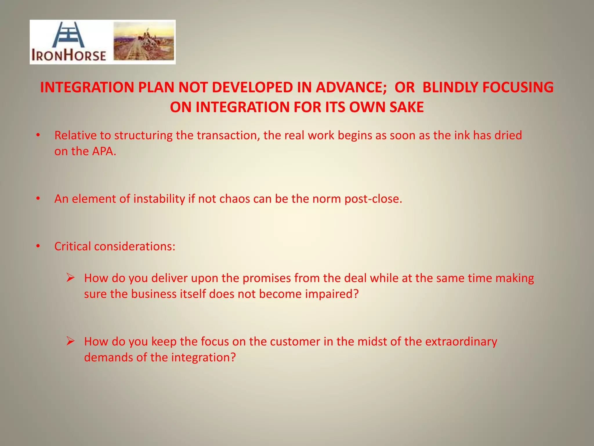INTEGRATION PLAN NOT DEVELOPED IN ADVANCE; OR BLINDLY FOCUSING
ON INTEGRATION FOR ITS OWN SAKE
• Relative to structuring the transaction, the real work begins as soon as the ink has dried
on the APA.
• An element of instability if not chaos can be the norm post-close.
• Critical considerations:
 How do you deliver upon the promises from the deal while at the same time making
sure the business itself does not become impaired?
 How do you keep the focus on the customer in the midst of the extraordinary
demands of the integration?
 