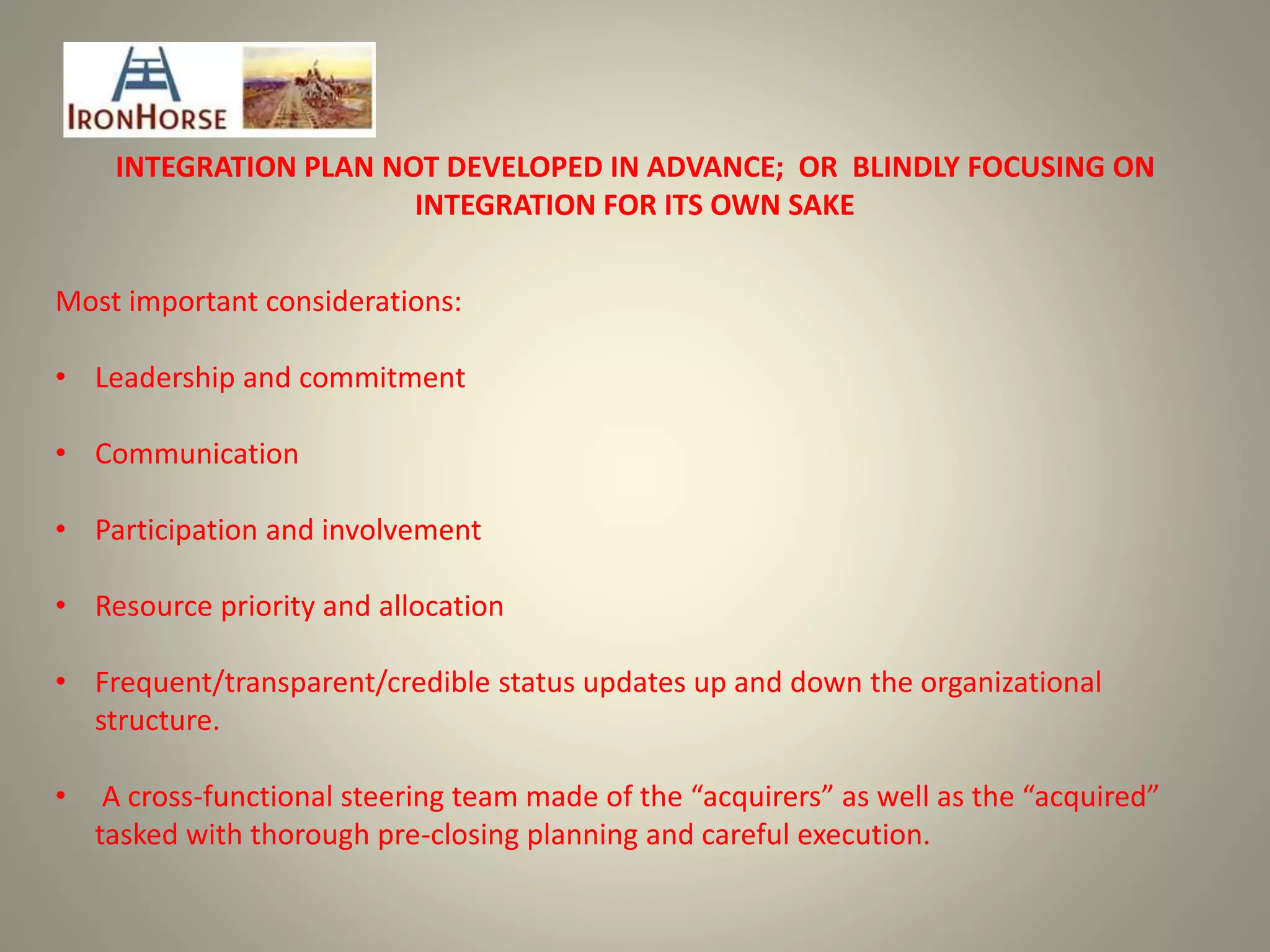 INTEGRATION PLAN NOT DEVELOPED IN ADVANCE; OR BLINDLY FOCUSING ON
INTEGRATION FOR ITS OWN SAKE
Most important considerations:
• Leadership and commitment
• Communication
• Participation and involvement
• Resource priority and allocation
• Frequent/transparent/credible status updates up and down the organizational
structure.
• A cross-functional steering team made of the “acquirers” as well as the “acquired”
tasked with thorough pre-closing planning and careful execution.
 