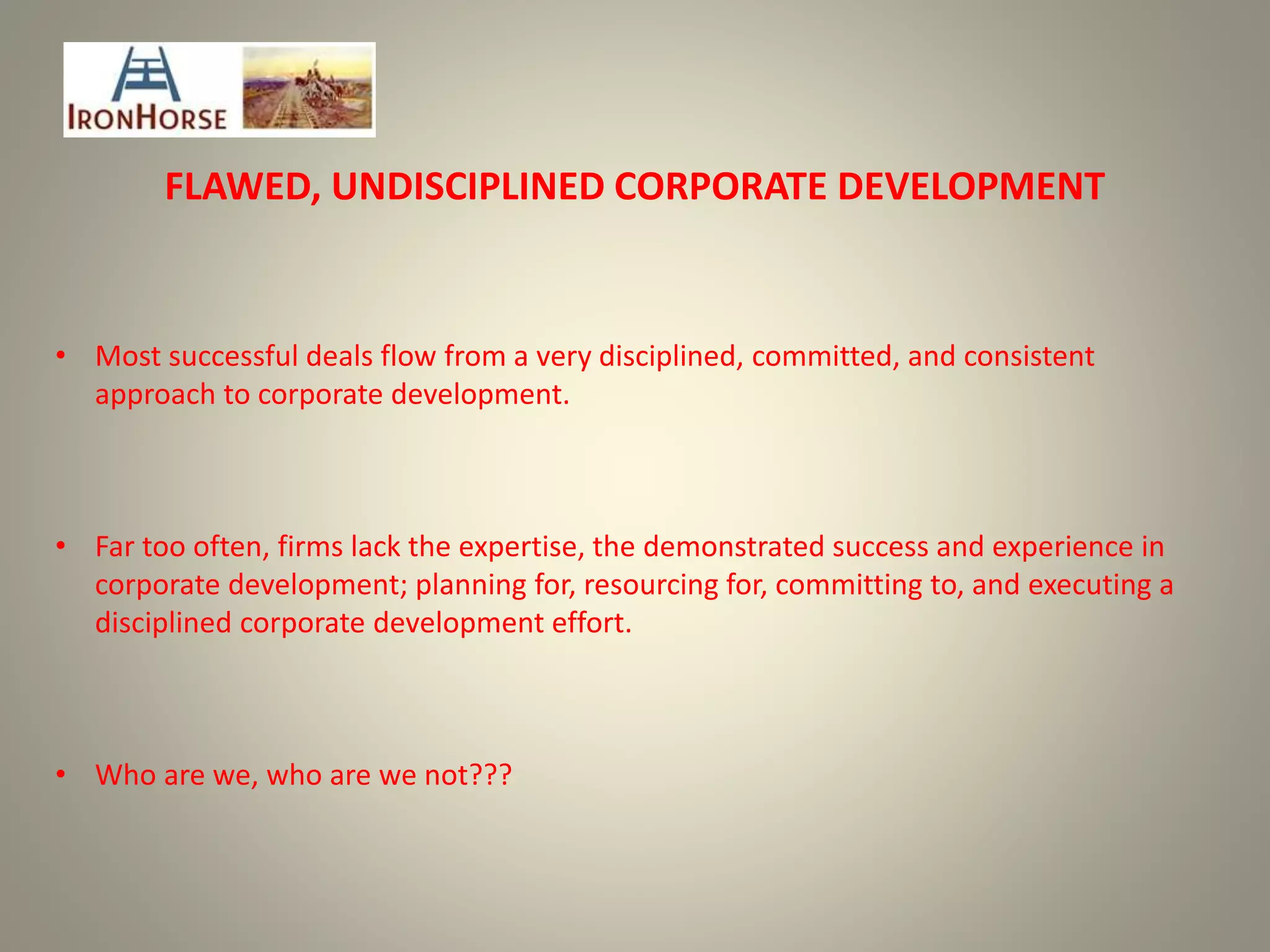 FLAWED, UNDISCIPLINED CORPORATE DEVELOPMENT
• Most successful deals flow from a very disciplined, committed, and consistent
approach to corporate development.
• Far too often, firms lack the expertise, the demonstrated success and experience in
corporate development; planning for, resourcing for, committing to, and executing a
disciplined corporate development effort.
• Who are we, who are we not???
 