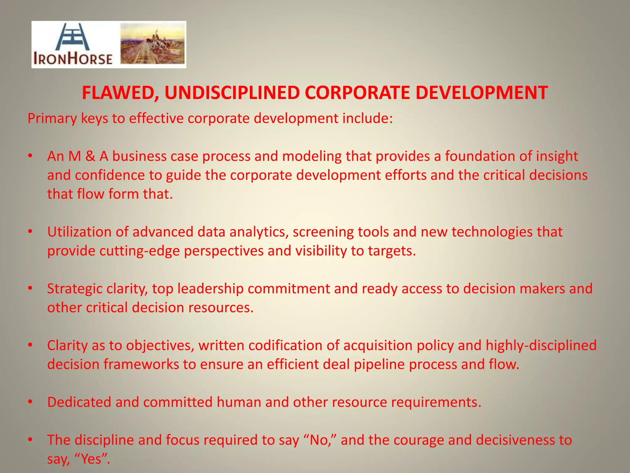 FLAWED, UNDISCIPLINED CORPORATE DEVELOPMENT
Primary keys to effective corporate development include:
• An M & A business case process and modeling that provides a foundation of insight
and confidence to guide the corporate development efforts and the critical decisions
that flow form that.
• Utilization of advanced data analytics, screening tools and new technologies that
provide cutting-edge perspectives and visibility to targets.
• Strategic clarity, top leadership commitment and ready access to decision makers and
other critical decision resources.
• Clarity as to objectives, written codification of acquisition policy and highly-disciplined
decision frameworks to ensure an efficient deal pipeline process and flow.
• Dedicated and committed human and other resource requirements.
• The discipline and focus required to say “No,” and the courage and decisiveness to
say, “Yes”.
 