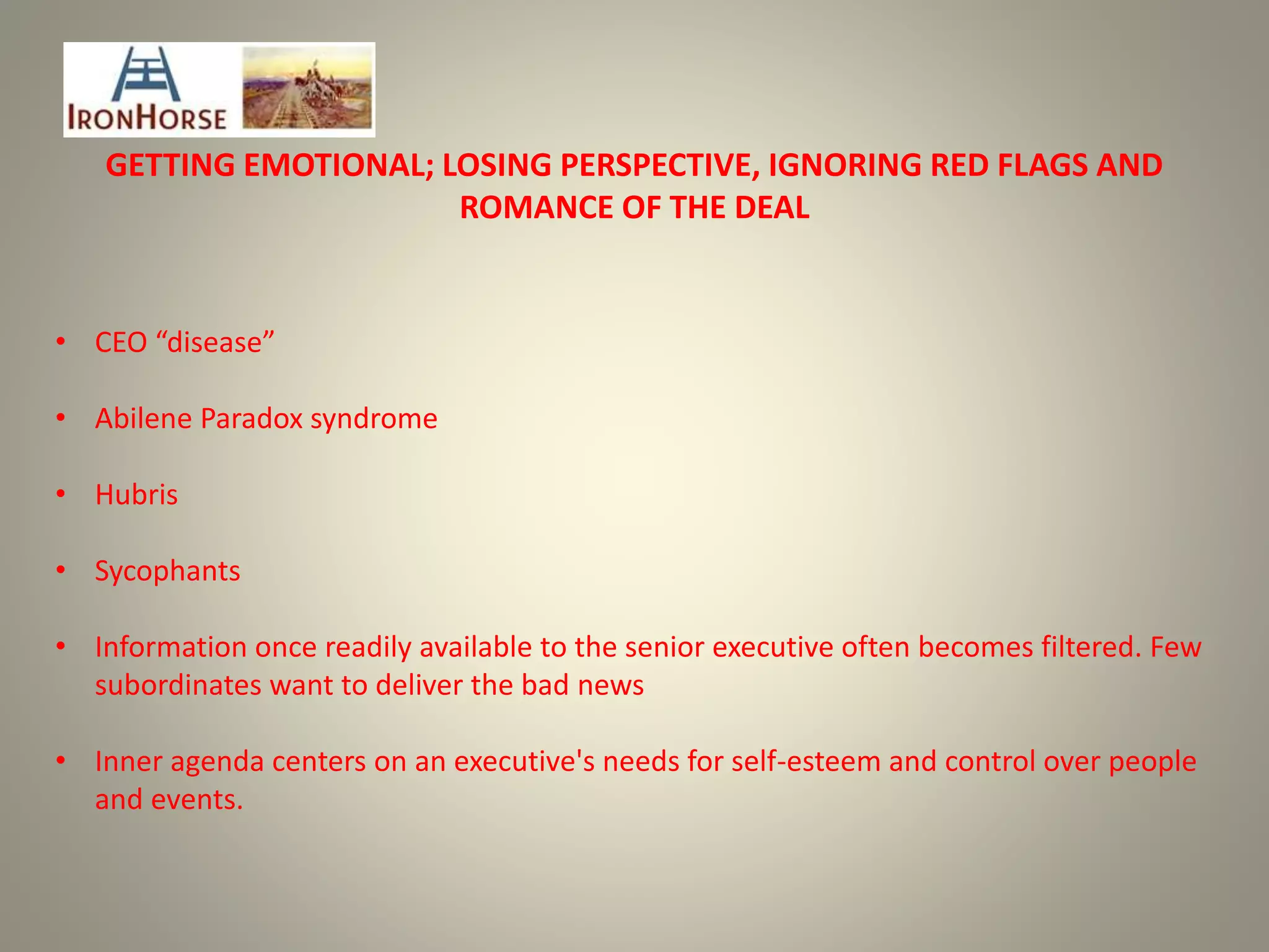 GETTING EMOTIONAL; LOSING PERSPECTIVE, IGNORING RED FLAGS AND
ROMANCE OF THE DEAL
• CEO “disease”
• Abilene Paradox syndrome
• Hubris
• Sycophants
• Information once readily available to the senior executive often becomes filtered. Few
subordinates want to deliver the bad news
• Inner agenda centers on an executive's needs for self-esteem and control over people
and events.
 