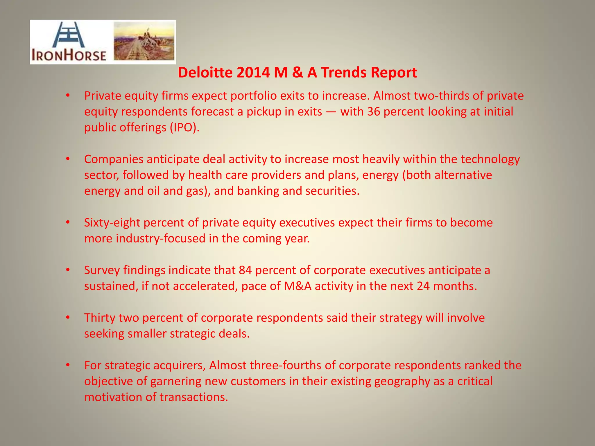 Deloitte 2014 M & A Trends Report
• Private equity firms expect portfolio exits to increase. Almost two-thirds of private
equity respondents forecast a pickup in exits — with 36 percent looking at initial
public offerings (IPO).
• Companies anticipate deal activity to increase most heavily within the technology
sector, followed by health care providers and plans, energy (both alternative
energy and oil and gas), and banking and securities.
• Sixty-eight percent of private equity executives expect their firms to become
more industry-focused in the coming year.
• Survey findings indicate that 84 percent of corporate executives anticipate a
sustained, if not accelerated, pace of M&A activity in the next 24 months.
• Thirty two percent of corporate respondents said their strategy will involve
seeking smaller strategic deals.
• For strategic acquirers, Almost three-fourths of corporate respondents ranked the
objective of garnering new customers in their existing geography as a critical
motivation of transactions.
 