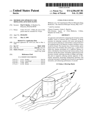 US006186445B1
(12) United States Patent (10) Patent N0.: US 6,186,445 B1
Batcho (45) Date of Patent: Feb. 13, 2001
(54) METHOD AND APPARATUS FOR OTHER PUBLICATIONS
MITIGATING JUNCTION FLOWS Williams et al, “A Comprehensive Plan for Helicopter Drag
(76) Inventor: Paul E Batcho 12 Humbert SL Reduction”, The American Helicopter Society, May 1975*
Princeton, NJ (US) 08540 * Cited by examiner
(*) Notice: Under 35 U.S.C. 154(b), the term of this Primary Examiner—Ga1en L' Barefoot _
patent Shall be extended for 0 days_ (74) Attorney, Agent, or Firm—MatheWs, Collins,
Shepherd & Gould, PA.
(21) Appl. No.: 09/263,592 (57) ABSTRACT
(22) Filedi Mall 5, 1999 An apparatus and method for mitigating the formation of the
necklace vortex in junction ?oWs is disclosed. A lifting
structure for inducing a positive lift vector and having at
least one tip for inducing an outWard How is placed ahead of
Related US. Application Data
(60) Provisional application No. 60/077,103, ?led on Mar. 6,
1998' the WindWard side of an obstacle at Which a necklace vorteX
(51) Int. Cl.7 ..................................................... B64C 23/06 Would be formed. The structure has a bottom surface and is
(52) US. Cl. ............................................. 244/130; 244/199 placed above the boundary ?oor plane (eg, a plane from
(58) Field of Search ..................................... 244/199, 130; Which the Obstacle protrudes), by a Su?icient distance to
138/37_38; 52/84 alloW a ?oW?eld to travel betWeen the bottom surface of the
structure and the ?oor plane. Exemplary applications for the
(56) References Cited invention include reducing scouring at bridges and bridge
like piers or supports, reducing acoustic signature of sub
U-S~ PATENT DOCUMENTS marine operations, protecting architectural structures and
2 650 752 * 9/1953 Hoadley ............................... 244/130 reducing Wind gusts> mitigating Wind haZardS for geological
371017920 * 8/1963 Fradenburgh _ 244/130 structures, and enhancing performance of aircraft.
4,569,494 * 2/1986 Sakata ......... .. 244/199
5,772,155 * 6/1998 Nowak ............................... .. 244/199 21 Claims, 6 Drawing Sheets
 