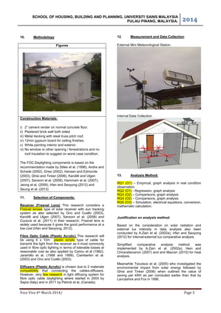 SCHOOL OF HOUSING, BUILDING AND PLANNING, UNIVERSITI SAINS MALAYSIA
PULAU PINANG, MALAYSIA. ͟͢͠͞
Voce Viva 4th March 2014/ Page 3
10. Methodology
Figures
Construction Materials:
i) 2” cement render on normal concrete floor.
ii) Plastered brick wall both sided.
iii) Metal decking with steel truss pitch roof.
iv) 12mm gypsum board for ceiling finishes.
v) White painting interior and exterior.
vi) No window or other opening / fenestrations and no
roof insulation to suggest on worst case condition.
The FOC Daylighting components is based on the
recommendation made by Stiles et al. (1998), Andre and
Schade (2002), Grise (2002), Hansen and Edmonds
(2003), Ghisi and Tinker (2006), Kandilli and Ulgen
(2007), Sansoni et al. (2008), Hammam et al. (2007),
Jeong et al. (2009), Irfan and Seoyong (2012) and
Seung et al. (2013)
11. Selection of Components:
Receiver (Fresnel Lens) This research considers a
Fresnel lenses type of solar receiver with sun tracking
system as also selected by Ono and Cuello (2003),
Kandilli and Ulgen (2007), Sansoni et al. (2008) and
Couture et al. (2011) in their research. Fresnel lens is
widely used because it gives the good performance at a
low cost (Irfan and Seoyong, 2012).
Fibre Optic Cable (Plastic Acrylic) This research will
be using 6 x 10m plastic acrylic type of cable for
transmit the light from the receiver as it most commonly
used in fibre optic lighting in terms of tolerable losses at
reasonable cost as also applied by Cariou et al (1982),
Jaramillo et al. (1998 and 1999), Ciamberlini et al.
(2003) and Ono and Cuello (2003).
Diffusers (Plastic Acrylic) is chosen due to 2 materials
compatibility that connecting the cables-diffusers.
However, very few research in light diffusing system for
fibre optic cable daylighting where started in 2003 by
Sapia (Italy) and in 2011 by Patrick et al. (Canada).
12. Measurement and Data Collection
External Mini Meteorological Station
Internal Data Collection
13. Analysis Method:
RQ1 (O1) – Empirical, graph analysis in real condition
observation
RQ2 (O1) - Regression, graph analysis
RQ3 (O2) – Comparisons, graph analysis
RQ4 (O2) – Comparisons, graph analysis
RQ5 (O3) – Simulation, electrical equations, conversion,
mathematic calculation.
Justification on analysis method:
Based on the consideration on solar radiation and
external lux intensity in data analysis also been
conducted by A.Zain et al. (2002a), Irfan and Seoyong
(2012) for internal-external lux comparative analysis.
Simplified comparative analysis method was
implemented by A.Zain et al. (2002a), Hein and
Chirarattananon (2007) and and Mazran (2010) for heat
analysis.
Meanwhile Tsoutsos et al. (2005) who investigated the
environmental impact from solar energy followed by
Ghisi and Tinker (2006) when outlined the value of
saving per kWh as per concluded earlier than that by
Lancashire and Fox in 1996.
 