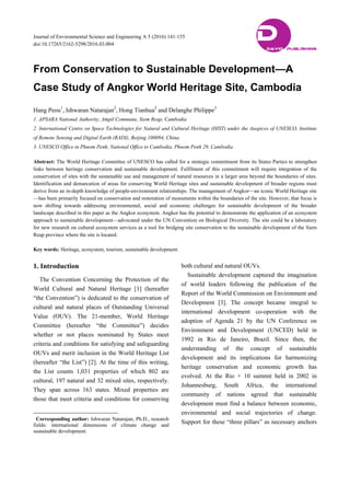 Journal of Environmental Science and Engineering A 5 (2016) 141-155
doi:10.17265/2162-5298/2016.03.004
From Conservation to Sustainable Development—A
Case Study of Angkor World Heritage Site, Cambodia
Hang Peou1
, Ishwaran Natarajan2
, Hong Tianhua2
and Delanghe Philippe3
1. APSARA National Authority, Ampil Commune, Siem Reap, Cambodia
2. International Centre on Space Technologies for Natural and Cultural Heritage (HIST) under the Auspices of UNESCO, Institute
of Remote Sensing and Digital Earth (RADI), Beijing 100094, China
3. UNESCO Office in Phnom Penh, National Office to Cambodia, Phnom Penh 29, Cambodia
Abstract: The World Heritage Committee of UNESCO has called for a strategic commitment from its States Parties to strengthen
links between heritage conservation and sustainable development. Fulfilment of this commitment will require integration of the
conservation of sites with the sustainable use and management of natural resources in a larger area beyond the boundaries of sites.
Identification and demarcation of areas for conserving World Heritage sites and sustainable development of broader regions must
derive from an in-depth knowledge of people-environment relationships. The management of Angkor—an iconic World Heritage site
—has been primarily focused on conservation and restoration of monuments within the boundaries of the site. However, that focus is
now shifting towards addressing environmental, social and economic challenges for sustainable development of the broader
landscape described in this paper as the Angkor ecosystem. Angkor has the potential to demonstrate the application of an ecosystem
approach to sustainable development—advocated under the UN Convention on Biological Diversity. The site could be a laboratory
for new research on cultural ecosystem services as a tool for bridging site conservation to the sustainable development of the Siem
Reap province where the site is located.
Key words: Heritage, ecosystem, tourism, sustainable development.
1. Introduction
The Convention Concerning the Protection of the
World Cultural and Natural Heritage [1] (hereafter
“the Convention”) is dedicated to the conservation of
cultural and natural places of Outstanding Universal
Value (OUV). The 21-member, World Heritage
Committee (hereafter “the Committee”) decides
whether or not places nominated by States meet
criteria and conditions for satisfying and safeguarding
OUVs and merit inclusion in the World Heritage List
(hereafter “the List”) [2]. At the time of this writing,
the List counts 1,031 properties of which 802 are
cultural, 197 natural and 32 mixed sites, respectively.
They span across 163 states. Mixed properties are
those that meet criteria and conditions for conserving
Corresponding author: Ishwaran Natarajan, Ph.D., research
fields: international dimensions of climate change and
sustainable development.
both cultural and natural OUVs.
Sustainable development captured the imagination
of world leaders following the publication of the
Report of the World Commission on Environment and
Development [3]. The concept became integral to
international development co-operation with the
adoption of Agenda 21 by the UN Conference on
Environment and Development (UNCED) held in
1992 in Rio de Janeiro, Brazil. Since then, the
understanding of the concept of sustainable
development and its implications for harmonizing
heritage conservation and economic growth has
evolved. At the Rio + 10 summit held in 2002 in
Johannesburg, South Africa, the international
community of nations agreed that sustainable
development must find a balance between economic,
environmental and social trajectories of change.
Support for these “three pillars” as necessary anchors
DDAVID PUBLISHING
 