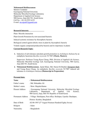 Mohammad Rokibuzzaman
Masters Candidate
Gyeongsang National University
Molecular Microbial Ecology Laboratory
Department of Applied Life Science
900 Gazwa, Jinju 660-701, South Korea
Cell No.: +82-10-9707-6155
E-mail: mr.rajon87@gmail.com
Research Interests:
Plant- Microbe interaction
Plant Growth Promotion by root-associated bacteria
Induced systemic resistance by rhizospheric bacteria
Biological control against abiotic stress in plant by rhyzospheric bacteria
Volatile organic compound produced by bacteria and its importance in plants
Current Research Topic:
1. Induction of salt tolerance and plant growth promotion in Arabidopsis thaliana by an
endophytic bacterium Bacillus oryzicola YC7007 (Thesis, Masters)
Supervisor: Professor Young Ryun Chung, PhD, Division of Applied Life Science,
Molecular Microbial Ecology Lab, Gyeongsang National University, 900 Gazwa,
Jinju 660-701, South Korea
2. Mohammad Rokibuzzaman, Ajmal Khan, Md. Harun-Or-Rashid, Dongwon Baek
and Young Ryun Chung: An endophytic Bacillus oryzicola YC7007 induced salt
tolerance in Arabidopsis thaliana (Manuscript in Preparation)
Personal data:
Name : Mohammad Rokibuzzaman
Father’s name : Md. Mokaddes Ali
Mother’s name : Most. Shajeda khatun
Present Address : Gyeongsang National University, Molecular Microbial Ecology
Laboratory, Department of Applied Life Science,
900 Gazwa, Jinju, 660-701 Republic of South Korea
Permanent Address : Village: Shetlaipara, Post office: Refaitpur, Upzalia: Daulatpur,
District: Kushtia, Bangladesh
Date of Birth :02-08-1987 (2nd
August Nineteen Hundred Eighty Seven)
Religion : Islam
Nationality : Bangladeshi
 
