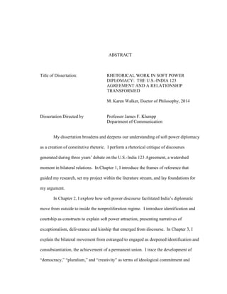 ABSTRACT
Title of Dissertation: RHETORICAL WORK IN SOFT POWER
DIPLOMACY: THE U.S.-INDIA 123
AGREEMENT AND A RELATIONSHIP
TRANSFORMED
M. Karen Walker, Doctor of Philosophy, 2014
Dissertation Directed by Professor James F. Klumpp
Department of Communication
My dissertation broadens and deepens our understanding of soft power diplomacy
as a creation of constitutive rhetoric. I perform a rhetorical critique of discourses
generated during three years’ debate on the U.S.-India 123 Agreement, a watershed
moment in bilateral relations. In Chapter 1, I introduce the frames of reference that
guided my research, set my project within the literature stream, and lay foundations for
my argument.
In Chapter 2, I explore how soft power discourse facilitated India’s diplomatic
move from outside to inside the nonproliferation regime. I introduce identification and
courtship as constructs to explain soft power attraction, presenting narratives of
exceptionalism, deliverance and kinship that emerged from discourse. In Chapter 3, I
explain the bilateral movement from estranged to engaged as deepened identification and
consubstantiation, the achievement of a permanent union. I trace the development of
“democracy,” “pluralism,” and “creativity” as terms of ideological commitment and
 
