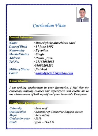 Career Objective
Curriculum Vitae
Personal Information
Name :Ahmed yheia alm eldeen saad
Date of Birth : 17 june 1992
Nationality : Egyptian
MaritalStatus : Single
Address : Haram _Giza.
Tel No. : 01155085055
:01090201280
MilitaryStatus
Email
: finished
: ahmedyheia23@yahoo.com
I am seeking employment in your Enterprise. I feel that my
education, training courses and experiences will enable me to
the advancement of both myself and your honorable Enterprise.
A
Academic Qualification
University : Beni suef
Qualification : Bachelor of Commerce English section
Major : Accounting
Graduation year
Grade
: 2013
: good – 74.12 %
 