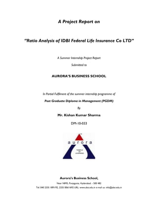 A Project Report on
“Ratio Analysis of IDBI Federal Life Insurance Co LTD”
A Summer Internship Project Report
Submitted to
AURORA’S BUSINESS SCHOOL
In Partial Fulfilment of the summer internship programme of
Post Graduate Diploma in Management (PGDM)
By
Mr. Kishan Kumar Sharma
DM-10-033
Aurora’s Business School,
Near NIMS, Punjagutta, Hyderabad. - 500 482
Tel: 040 2335 1891/92, 2335 0061/692 URL: www.absi.edu.in e-mail us: info@absi.edu.in
 
