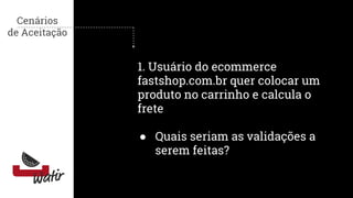 Cenários
de Aceitação
1. Usuário do ecommerce
fastshop.com.br quer colocar um
produto no carrinho e calcula o
frete
● Quais seriam as validações a
serem feitas?
 