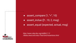 ● assert_compare (1, “<”, 10)
● assert_inclue ([1..10, 2, msg)
● assert_equal (expected, actual, msg)
http://www.ruby-doc.org/stdlib-2.1.2
/libdoc/test/unit/rdoc/Test/Unit/Assertions.html
 