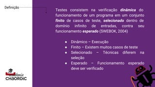 Testes consistem na verificação dinâmica do
funcionamento de um programa em um conjunto
finito de casos de teste, selecionado dentro de
domínio infinito de entradas, contra seu
funcionamento esperado (SWEBOK, 2004)
● Dinâmico – Execução
● Finito – Existem muitos casos de teste
● Selecionado – Técnicas diferem na
seleção
● Esperado – Funcionamento esperado
deve ser verificado
Definição
 