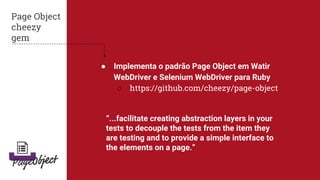 ● Implementa o padrão Page Object em Watir
WebDriver e Selenium WebDriver para Ruby
○ https://github.com/cheezy/page-object
Page Object
cheezy
gem
“...facilitate creating abstraction layers in your
tests to decouple the tests from the item they
are testing and to provide a simple interface to
the elements on a page.”
 