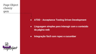 ● ATDD - Acceptance Testing Driven Development
● Linguagem simples para interagir com o conteúdo
da página web
● Integração fácil com rspec e cucumber
Page Object
cheezy
gem
 