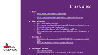 Links úteis
● Ruby
○ http://www.tutorialspoint.com/ruby/
○ https://www.ruby-toolbox.com
○ https://github.com/watir/watir/wiki/Cheat-Sheet-for-Ruby
● Watir Webdriver
○ http://watirwebdriver.com/
○ http://www.hiretheworld.com/blog/tech-blog/migrating-unit-tests-
from-selenium-to-watir-webdriver
○ http://en.wikipedia.org/wiki/Watir#Watir-webdriver
○ https://github.com/watir/watir/wiki/HTML-Elements-Supported-by-
Watir
● PageObject
○ http://www.cheezyworld.com/2011/07/29/introducing-page-object-
gem/
○ http://martinfowler.com/bliki/PageObject.html
● Integração Contínua
○ http://en.wikipedia.
org/wiki/Comparison_of_continuous_integration_software
 