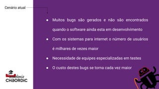 ● Muitos bugs são gerados e não são encontrados
quando o software ainda esta em desenvolvimento
● Com os sistemas para internet o número de usuários
é milhares de vezes maior
● Necessidade de equipes especializadas em testes
● O custo destes bugs se torna cada vez maior
Cenário atual
 