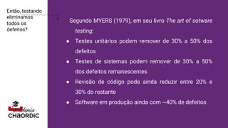 Então, testando
eliminamos
todos os
defeitos?
Segundo MYERS (1979), em seu livro The art of sotware
testing:
● Testes unitários podem remover de 30% a 50% dos
defeitos
● Testes de sistemas podem remover de 30% a 50%
dos defeitos remanescentes
● Revisão de código pode ainda reduzir entre 20% e
30% do restante
● Software em produção ainda com ~40% de defeitos
 