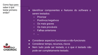 Como faço para
saber o que
testar primeiro
então?
● Identificar componentes e features do software a
serem testados:
○ Priorizar
○ Positivos/negativos
○ Os mais graves
○ Os mais prováveis
○ Falhas anteriores
○ …
● Considerar aspectos funcionais e não-funcionais
● Considerar tempo, recursos, riscos
● Nem tudo pode ser testado, e o que é testado não
pode ser completamente testado.
 