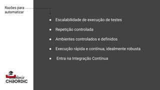 Razões para
automatizar
● Escalabilidade de execução de testes
● Repetição controlada
● Ambientes controlados e definidos
● Execução rápida e contínua, idealmente robusta
● Entra na Integração Contínua
 